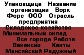 Упаковщица › Название организации ­ Ворк Форс, ООО › Отрасль предприятия ­ Складское хозяйство › Минимальный оклад ­ 27 000 - Все города Работа » Вакансии   . Ханты-Мансийский,Радужный г.
